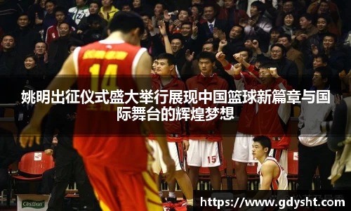 姚明出征仪式盛大举行展现中国篮球新篇章与国际舞台的辉煌梦想