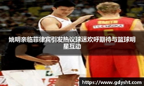 姚明亲临菲律宾引发热议球迷欢呼期待与篮球明星互动