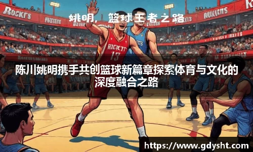 陈川姚明携手共创篮球新篇章探索体育与文化的深度融合之路