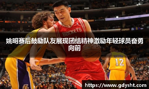姚明赛后鼓励队友展现团结精神激励年轻球员奋勇向前