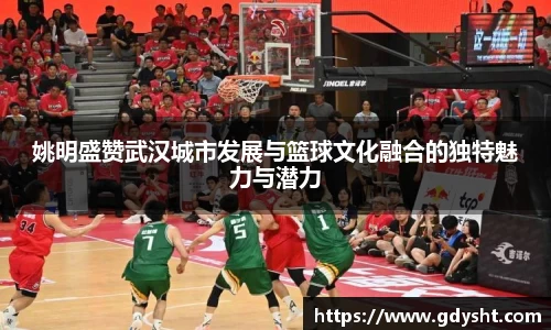 姚明盛赞武汉城市发展与篮球文化融合的独特魅力与潜力